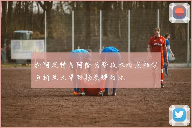 科阿皮特与阿隆戈登技术特点相似分析及大学时期表现对比
