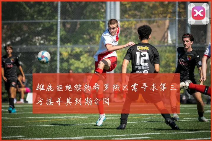 雄鹿拒绝续约希罗热火需寻求第三方接手其到期合同