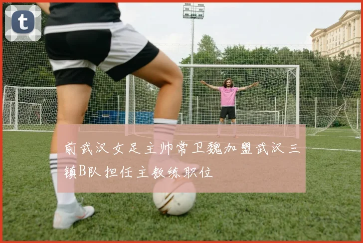 前武汉女足主帅常卫魏加盟武汉三镇B队担任主教练职位