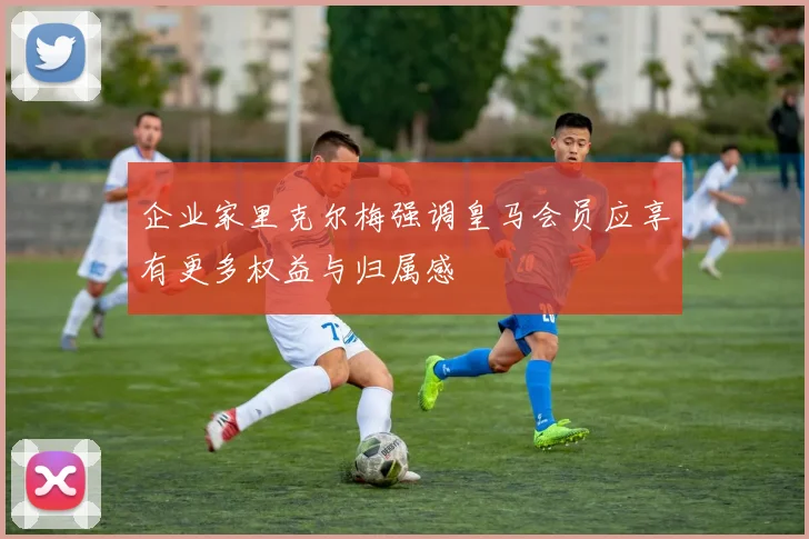 企业家里克尔梅强调皇马会员应享有更多权益与归属感