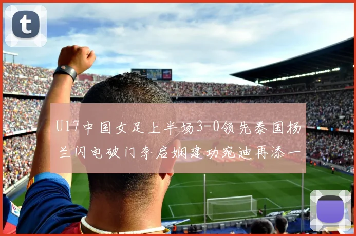 U17中国女足上半场3-0领先泰国杨兰闪电破门李启娴建功宛迪再添一分