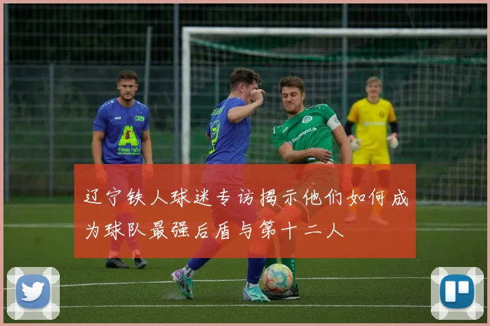 辽宁铁人球迷专访揭示他们如何成为球队最强后盾与第十二人