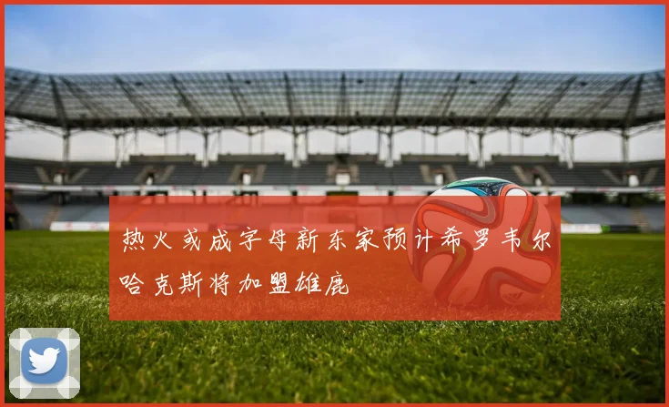 热火或成字母新东家预计希罗韦尔哈克斯将加盟雄鹿