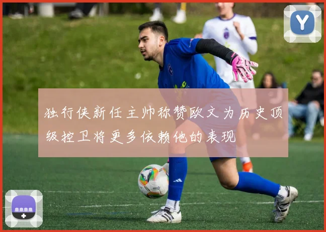 独行侠新任主帅称赞欧文为历史顶级控卫将更多依赖他的表现