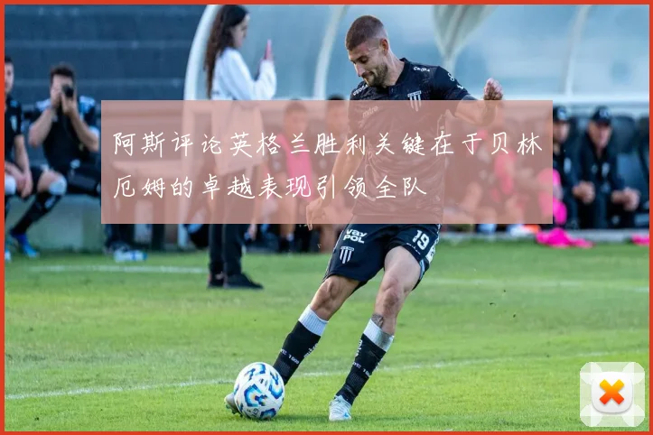 阿斯评论英格兰胜利关键在于贝林厄姆的卓越表现引领全队