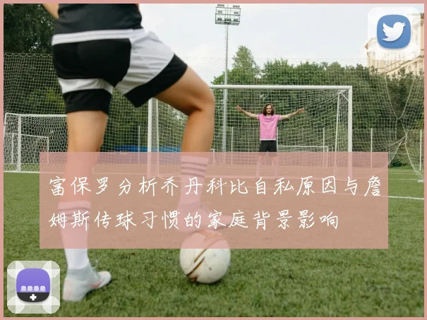 富保罗分析乔丹科比自私原因与詹姆斯传球习惯的家庭背景影响