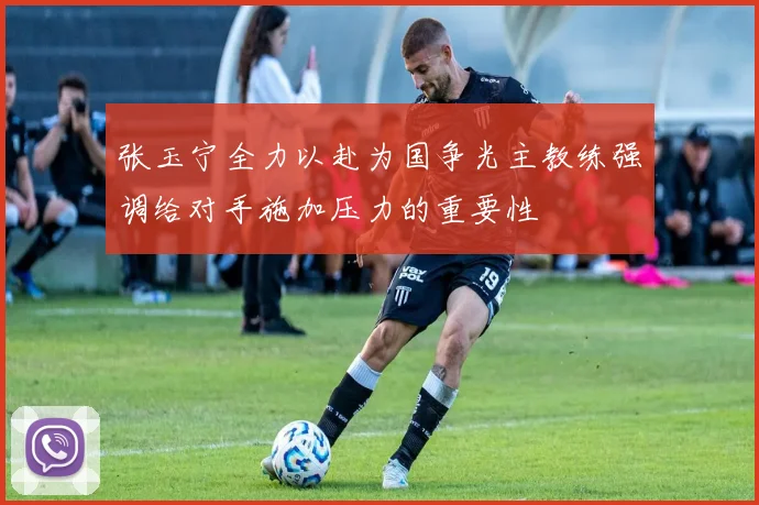 张玉宁全力以赴为国争光主教练强调给对手施加压力的重要性